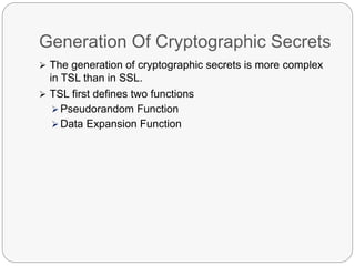 Generation Of Cryptographic Secrets
 The generation of cryptographic secrets is more complex
in TSL than in SSL.
 TSL first defines two functions
 Pseudorandom Function
 Data Expansion Function
 