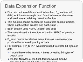 Data Expansion Function
 First, we define a data expansion function, P_hash(secret,
data) which uses a single hash function to expand a secret
and seed into an arbitrary quantity of output.
 This function can be considered as multiple section function,
where each section creates one hash value .
 Each section uses HMAC , secret and seed
 The second seed is the output of the first HMAC of previous
function.
 P_hash can be iterated as many times as is necessary to
produce the required quantity of data.
 For example, if P_SHA-1 was being used to create 64 bytes of
data,
 it would have to be iterated 4 times , creating 80 bytes of
output data;
 the last 16 bytes of the final iteration would then be
 