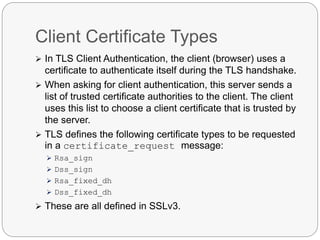 Client Certificate Types
 In TLS Client Authentication, the client (browser) uses a
certificate to authenticate itself during the TLS handshake.
 When asking for client authentication, this server sends a
list of trusted certificate authorities to the client. The client
uses this list to choose a client certificate that is trusted by
the server.
 TLS defines the following certificate types to be requested
in a certificate_request message:
 Rsa_sign
 Dss_sign
 Rsa_fixed_dh
 Dss_fixed_dh
 These are all defined in SSLv3.
 