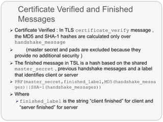 Certificate Verified and Finished
Messages
 Certificate Verified : In TLS certificate_verify message ,
the MD5 and SHA-1 hashes are calculated only over
handshake_message
 (master secret and pads are excluded because they
provide no additional security )
 The finished message in TSL is a hash based on the shared
master_secret , previous handshake messages and a label
that identifies client or server
 PRF(master_secret,finished_label,MD5(handshake_messa
ges)||SHA-1(handshake_messages))
 Where
 finished_label is the string “client finished” for client and
“server finished” for server
 