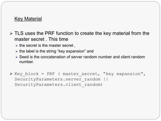 Key Material
 TLS uses the PRF function to create the key material from the
master secret . This time
 the secret is the master secret ,
 the label is the string “key expansion” and
 Seed is the concatenation of server random number and client random
number.
 Key_block = PRF ( master_secret, “key expansion”,
SecurityParameters.server_random ||
SecurityParameters.client_random)
 