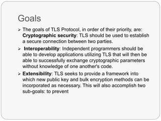 Goals
 The goals of TLS Protocol, in order of their priority, are:
Cryptographic security: TLS should be used to establish
a secure connection between two parties.
 Interoperability: Independent programmers should be
able to develop applications utilizing TLS that will then be
able to successfully exchange cryptographic parameters
without knowledge of one another's code.
 Extensibility: TLS seeks to provide a framework into
which new public key and bulk encryption methods can be
incorporated as necessary. This will also accomplish two
sub-goals: to prevent
 