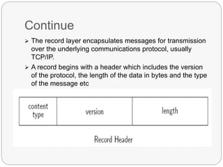 Continue
 The record layer encapsulates messages for transmission
over the underlying communications protocol, usually
TCP/IP.
 A record begins with a header which includes the version
of the protocol, the length of the data in bytes and the type
of the message etc
 