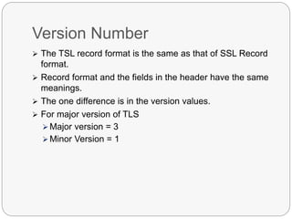 Version Number
 The TSL record format is the same as that of SSL Record
format.
 Record format and the fields in the header have the same
meanings.
 The one difference is in the version values.
 For major version of TLS
 Major version = 3
 Minor Version = 1
 