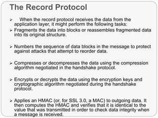 The Record Protocol
 When the record protocol receives the data from the
application layer, it might perform the following tasks:
 Fragments the data into blocks or reassembles fragmented data
into its original structure.
 Numbers the sequence of data blocks in the message to protect
against attacks that attempt to reorder data.
 Compresses or decompresses the data using the compression
algorithm negotiated in the handshake protocol.
 Encrypts or decrypts the data using the encryption keys and
cryptographic algorithm negotiated during the handshake
protocol.
 Applies an HMAC (or, for SSL 3.0, a MAC) to outgoing data. It
then computes the HMAC and verifies that it is identical to the
value that was transmitted in order to check data integrity when
a message is received.
 
