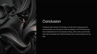 Conclusion
Transport Layer Security (TLS) plays a crucial role in ensuring secure
communication over the internet. With the adoption of HTTPS becoming
more widespread and TLS protocols evolving, online users can trust that
their data is protected from external threats when communicating over the
web.
 