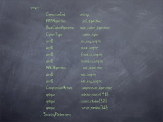 struct {
           ConnectionEnd         entity;
           PRFAlgorithm           prf_algorithm;
           BulkCipherAlgorithm   bulk_cipher_algorithm;
           CipherType             cipher_type;
           uint8                 enc_key_length;
           uint8                 block_length;
           uint8                 fixed_iv_length;
           uint8                 record_iv_length;
           MACAlgorithm            mac_algorithm;
           uint8                 mac_length;
           uint8                 mac_key_length;
           CompressionMethod      compression_algorithm;
           opaque                master_secret[48];
           opaque                client_random[32];
           opaque                server_random[32];
      } SecurityParameters;
 