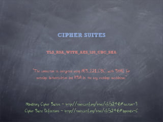 CIPHER SUITES

             TLS_RSA_WITH_AES_128_CBC_SHA



     "The connection is encrypted using AES_128_CBC, with SHA1 for
       message authentication and RSA as the key exchange mechanism."




Mandatory Cipher Suites - http://tools.ietf.org/html/rfc5246#section-9
Cipher Suite Definitions - http://tools.ietf.org/html/rfc5246#appendix-C
 