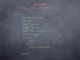 Server Hello

      http://tools.ietf.org/html/rfc5246#section-7.4.1.3


struct {
           ProtocolVersion server_version;
           Random random;
           SessionID session_id;
           CipherSuite cipher_suite;
           CompressionMethod compression_method;
           select (extensions_present) {
                case false:
                    struct {};
                case true:
                    Extension extensions<0..2^16-1>;
           };
      } ServerHello;
 