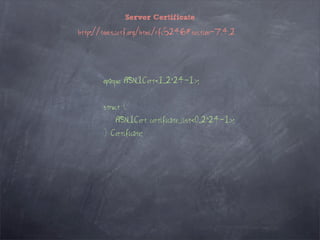 Server Certificate

http://tools.ietf.org/html/rfc5246#section-7.4.2




       opaque ASN.1Cert<1..2^24-1>;


       struct {
           ASN.1Cert certificate_list<0..2^24-1>;
       } Certificate;
 