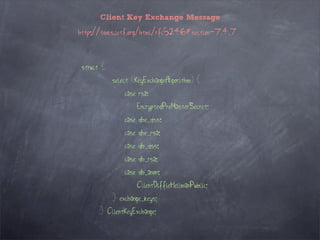 Client Key Exchange Message

http://tools.ietf.org/html/rfc5246#section-7.4.7



 struct {
            select (KeyExchangeAlgorithm) {
                case rsa:
                    EncryptedPreMasterSecret;
                case dhe_dss:
                case dhe_rsa:
                case dh_dss:
                case dh_rsa:
                case dh_anon:
                    ClientDiffieHellmanPublic;
            } exchange_keys;
       } ClientKeyExchange;
 