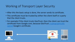 Working of Transport Layer Security
• After this the basic setup is done, the server sends its certificate.
• This certificate must be trusted by either the client itself or a party
that the client trusts.
• For example if the client trusts GeoTrust, then the client can trust the
certificate from Google.com, because GeoTrust cryptographically
signed Google's certificate.
 