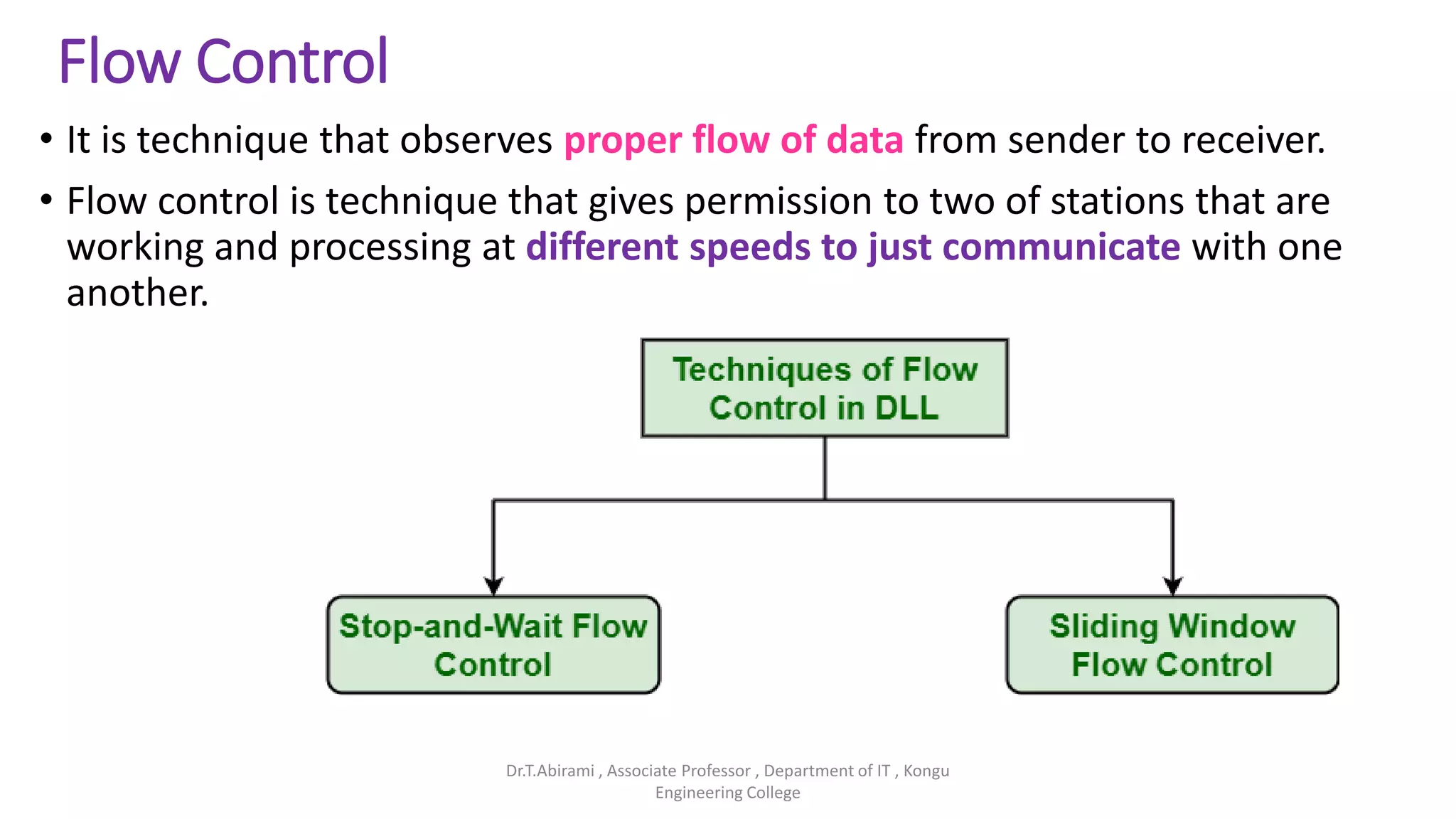 Flow Control
• It is technique that observes proper flow of data from sender to receiver.
• Flow control is technique that gives permission to two of stations that are
working and processing at different speeds to just communicate with one
another.
Dr.T.Abirami , Associate Professor , Department of IT , Kongu
Engineering College
 