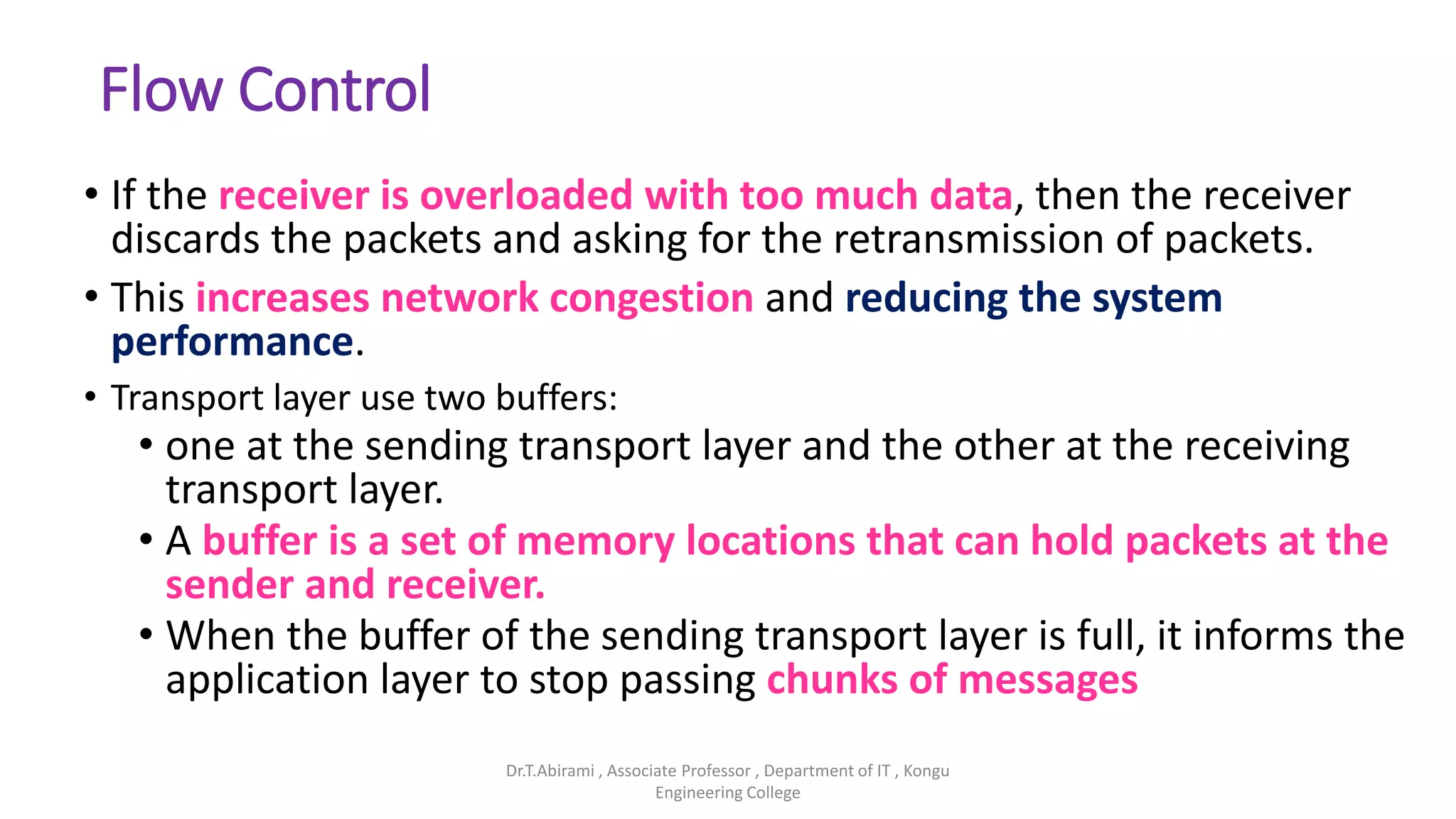 Flow Control
• If the receiver is overloaded with too much data, then the receiver
discards the packets and asking for the retransmission of packets.
• This increases network congestion and reducing the system
performance.
• Transport layer use two buffers:
• one at the sending transport layer and the other at the receiving
transport layer.
• A buffer is a set of memory locations that can hold packets at the
sender and receiver.
• When the buffer of the sending transport layer is full, it informs the
application layer to stop passing chunks of messages
Dr.T.Abirami , Associate Professor , Department of IT , Kongu
Engineering College
 