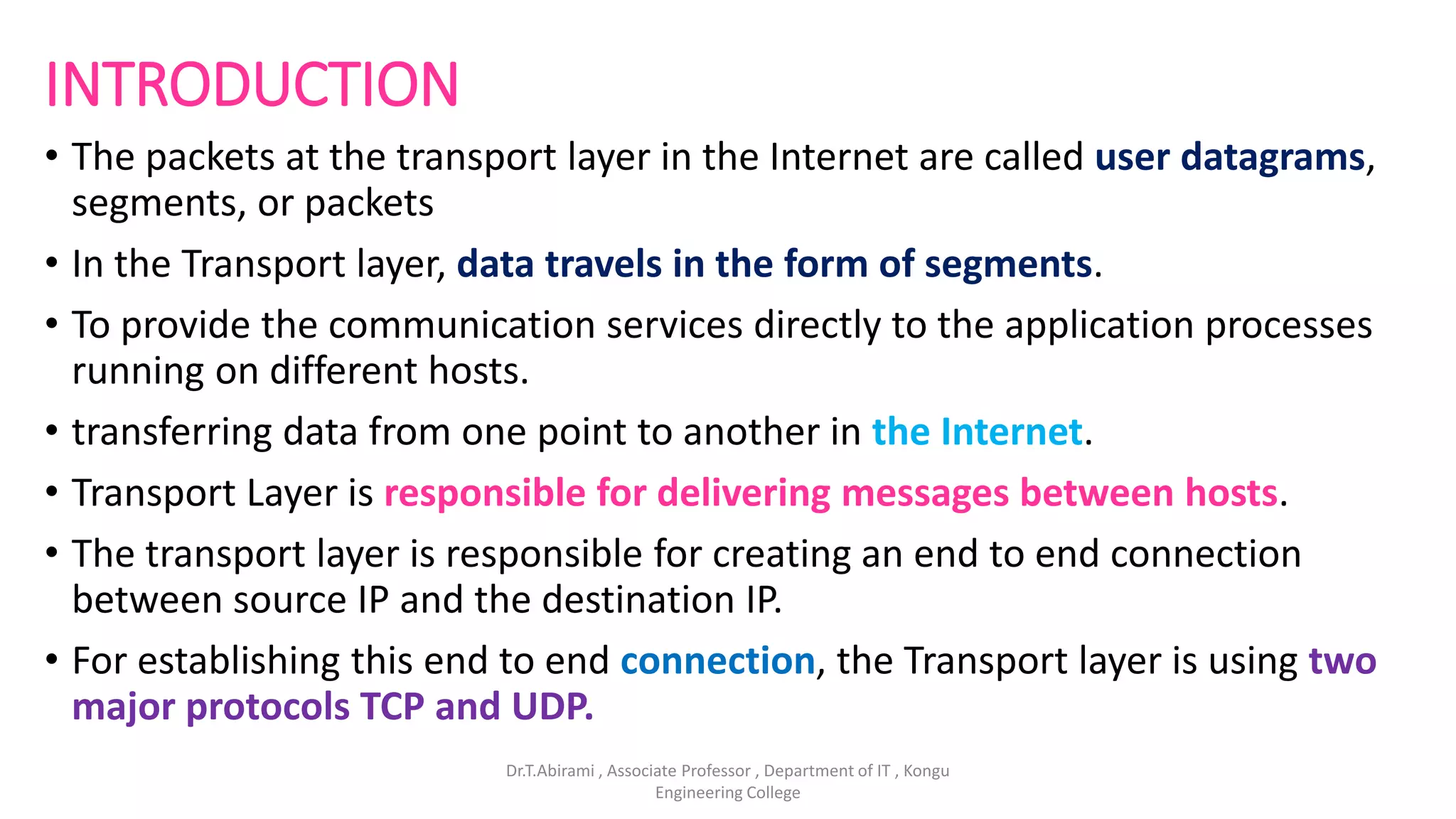 INTRODUCTION
• The packets at the transport layer in the Internet are called user datagrams,
segments, or packets
• In the Transport layer, data travels in the form of segments.
• To provide the communication services directly to the application processes
running on different hosts.
• transferring data from one point to another in the Internet.
• Transport Layer is responsible for delivering messages between hosts.
• The transport layer is responsible for creating an end to end connection
between source IP and the destination IP.
• For establishing this end to end connection, the Transport layer is using two
major protocols TCP and UDP.
Dr.T.Abirami , Associate Professor , Department of IT , Kongu
Engineering College
 