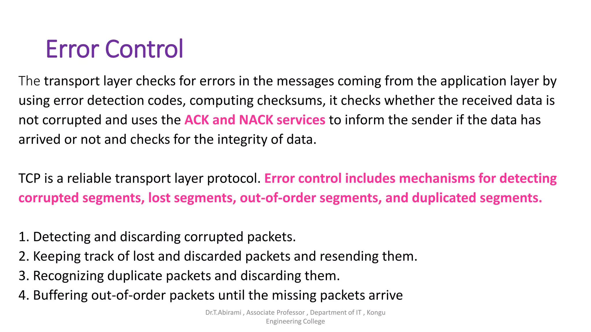 Error Control
The transport layer checks for errors in the messages coming from the application layer by
using error detection codes, computing checksums, it checks whether the received data is
not corrupted and uses the ACK and NACK services to inform the sender if the data has
arrived or not and checks for the integrity of data.
TCP is a reliable transport layer protocol. Error control includes mechanisms for detecting
corrupted segments, lost segments, out-of-order segments, and duplicated segments.
1. Detecting and discarding corrupted packets.
2. Keeping track of lost and discarded packets and resending them.
3. Recognizing duplicate packets and discarding them.
4. Buffering out-of-order packets until the missing packets arrive
Dr.T.Abirami , Associate Professor , Department of IT , Kongu
Engineering College
 
