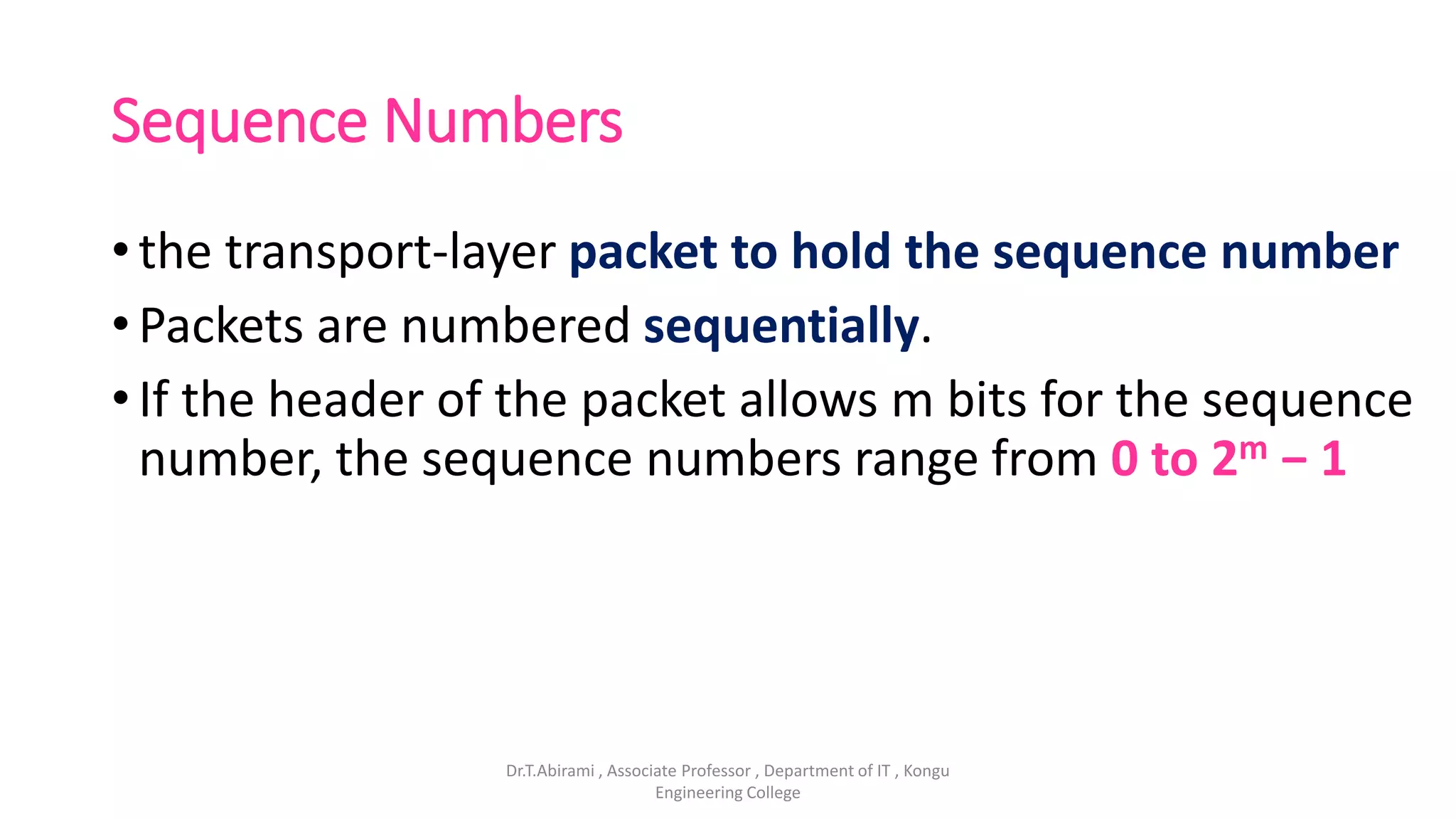 Sequence Numbers
• the transport-layer packet to hold the sequence number
• Packets are numbered sequentially.
• If the header of the packet allows m bits for the sequence
number, the sequence numbers range from 0 to 2m − 1
Dr.T.Abirami , Associate Professor , Department of IT , Kongu
Engineering College
 