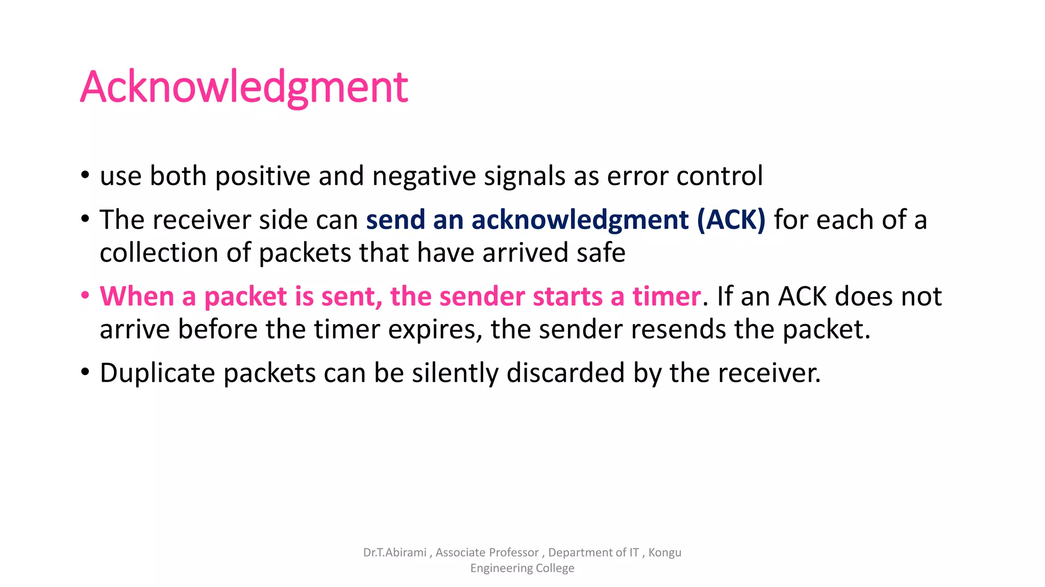 Acknowledgment
• use both positive and negative signals as error control
• The receiver side can send an acknowledgment (ACK) for each of a
collection of packets that have arrived safe
• When a packet is sent, the sender starts a timer. If an ACK does not
arrive before the timer expires, the sender resends the packet.
• Duplicate packets can be silently discarded by the receiver.
Dr.T.Abirami , Associate Professor , Department of IT , Kongu
Engineering College
 