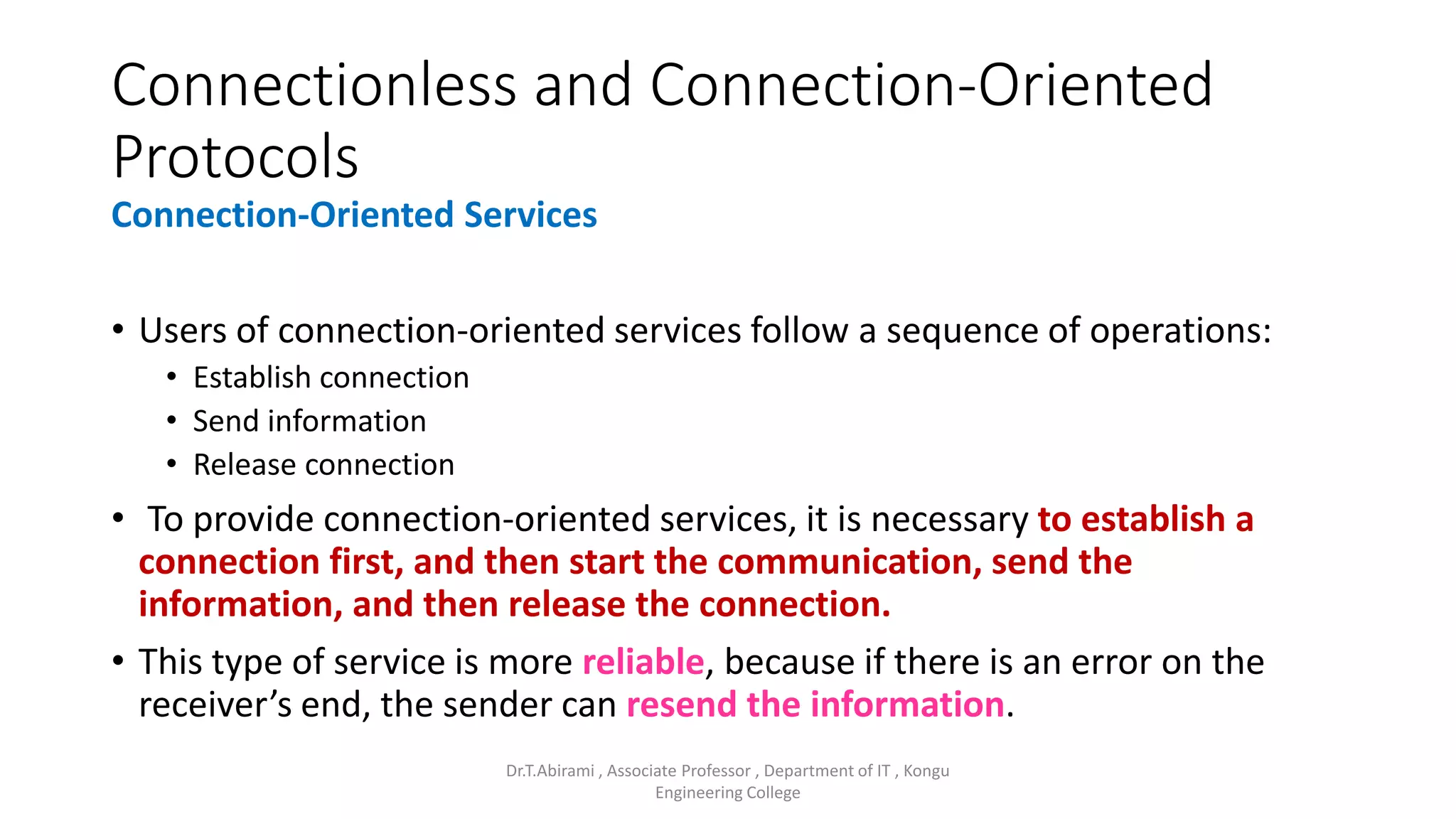 Connectionless and Connection-Oriented
Protocols
Connection-Oriented Services
• Users of connection-oriented services follow a sequence of operations:
• Establish connection
• Send information
• Release connection
• To provide connection-oriented services, it is necessary to establish a
connection first, and then start the communication, send the
information, and then release the connection.
• This type of service is more reliable, because if there is an error on the
receiver’s end, the sender can resend the information.
Dr.T.Abirami , Associate Professor , Department of IT , Kongu
Engineering College
 