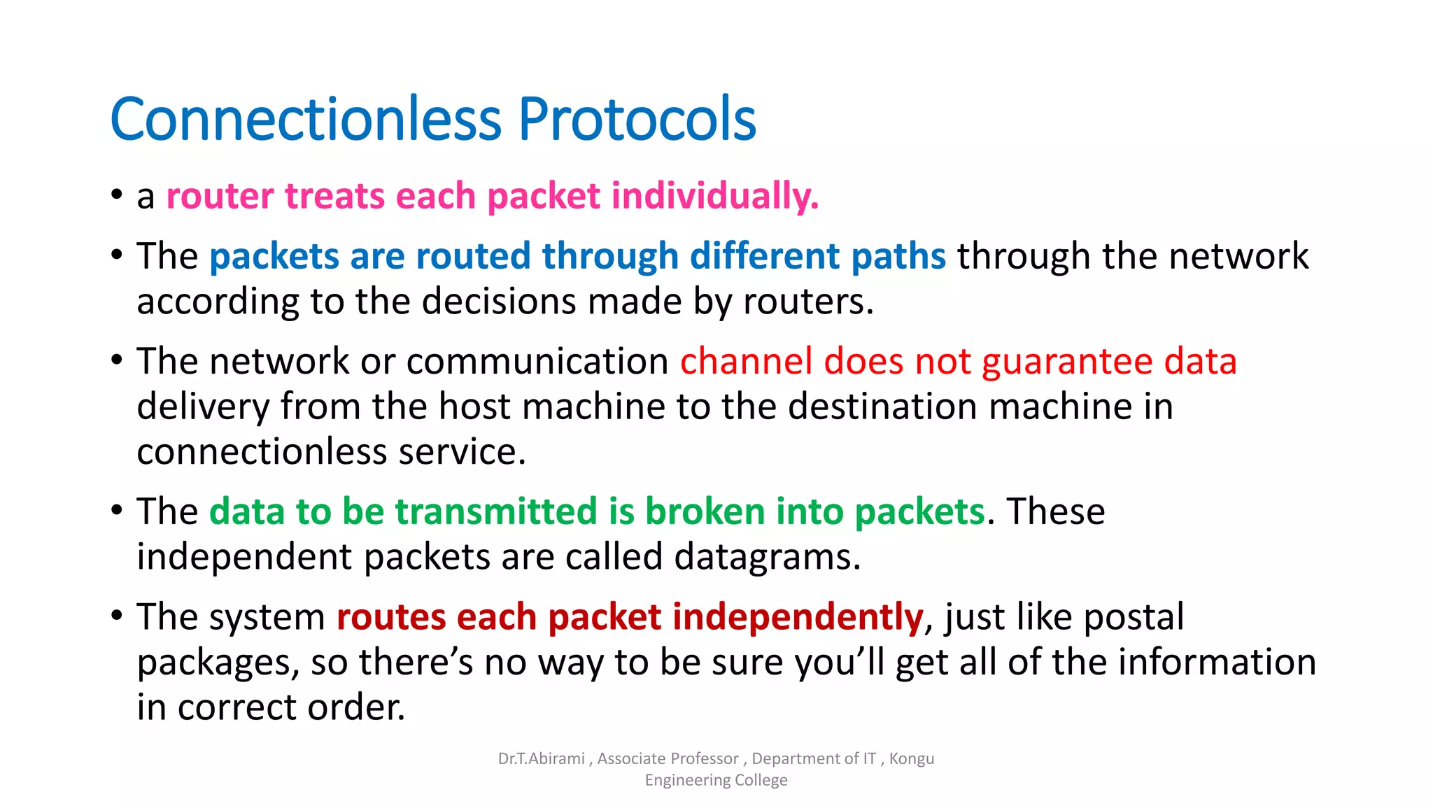 Connectionless Protocols
• a router treats each packet individually.
• The packets are routed through different paths through the network
according to the decisions made by routers.
• The network or communication channel does not guarantee data
delivery from the host machine to the destination machine in
connectionless service.
• The data to be transmitted is broken into packets. These
independent packets are called datagrams.
• The system routes each packet independently, just like postal
packages, so there’s no way to be sure you’ll get all of the information
in correct order.
Dr.T.Abirami , Associate Professor , Department of IT , Kongu
Engineering College
 
