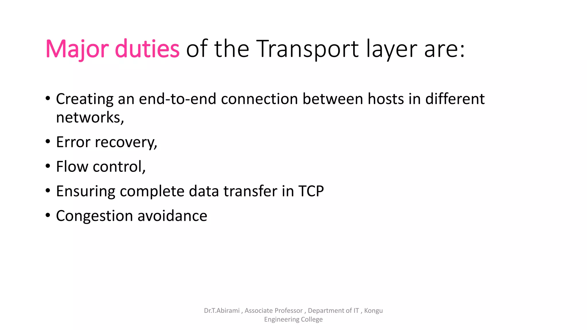 Major duties of the Transport layer are:
• Creating an end-to-end connection between hosts in different
networks,
• Error recovery,
• Flow control,
• Ensuring complete data transfer in TCP
• Congestion avoidance
Dr.T.Abirami , Associate Professor , Department of IT , Kongu
Engineering College
 