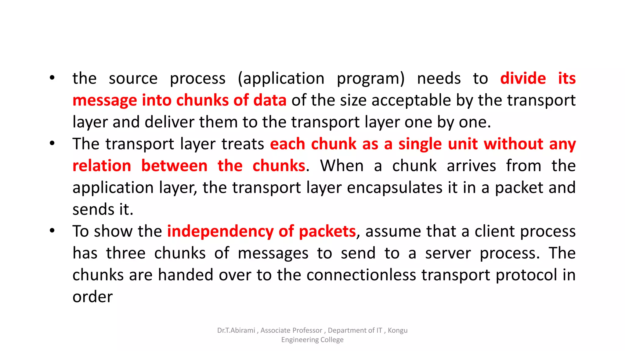 • the source process (application program) needs to divide its
message into chunks of data of the size acceptable by the transport
layer and deliver them to the transport layer one by one.
• The transport layer treats each chunk as a single unit without any
relation between the chunks. When a chunk arrives from the
application layer, the transport layer encapsulates it in a packet and
sends it.
• To show the independency of packets, assume that a client process
has three chunks of messages to send to a server process. The
chunks are handed over to the connectionless transport protocol in
order
Dr.T.Abirami , Associate Professor , Department of IT , Kongu
Engineering College
 