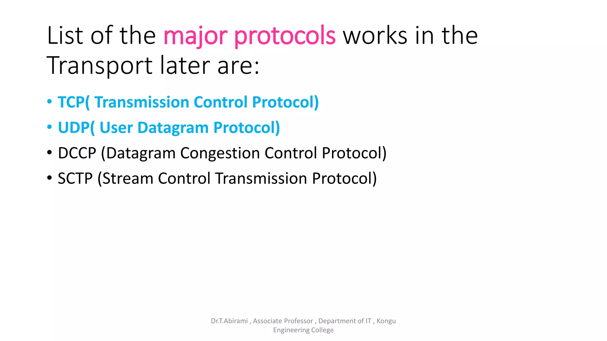 List of the major protocols works in the
Transport later are:
• TCP( Transmission Control Protocol)
• UDP( User Datagram Protocol)
• DCCP (Datagram Congestion Control Protocol)
• SCTP (Stream Control Transmission Protocol)
Dr.T.Abirami , Associate Professor , Department of IT , Kongu
Engineering College
 