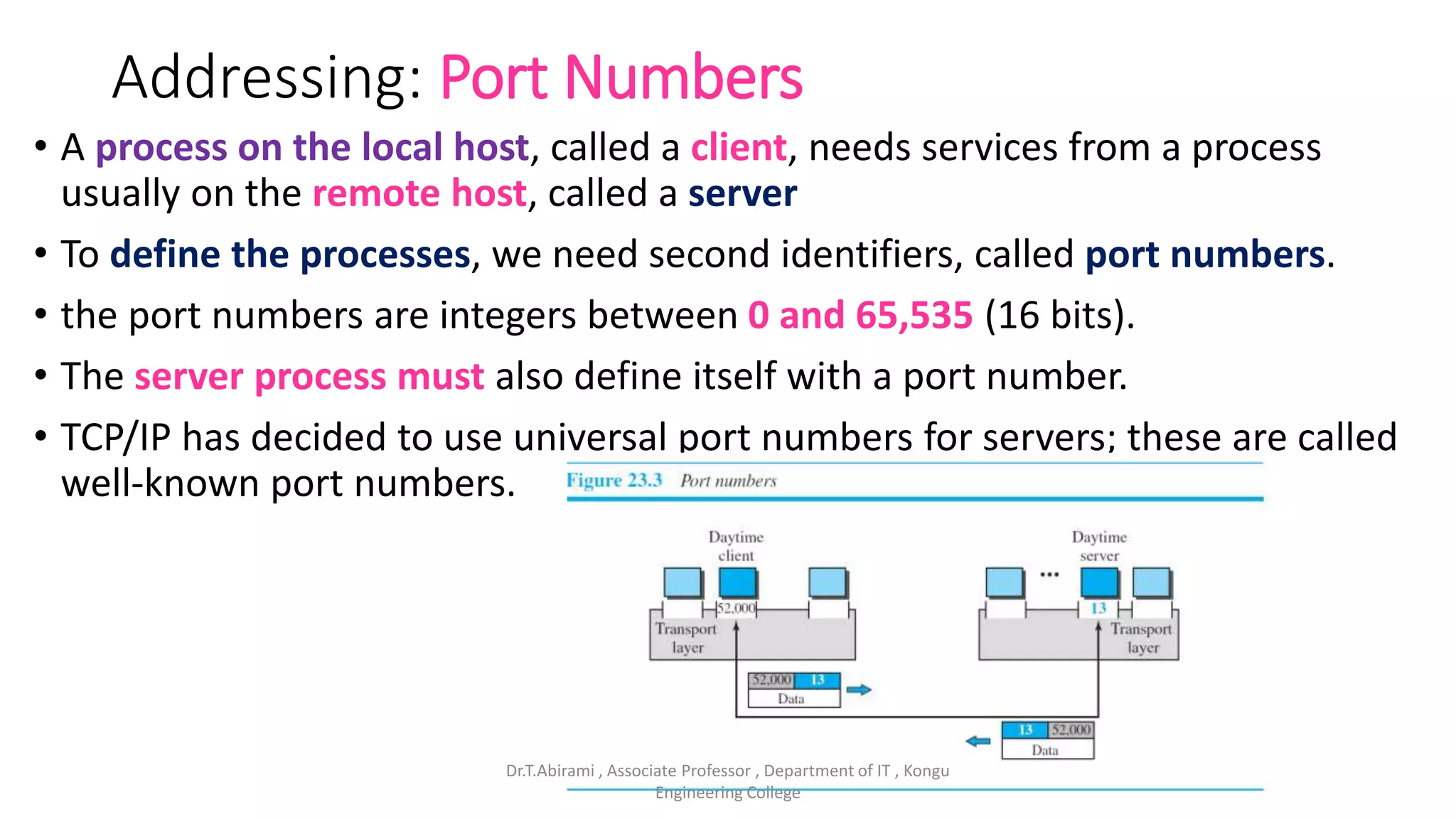 Addressing: Port Numbers
• A process on the local host, called a client, needs services from a process
usually on the remote host, called a server
• To define the processes, we need second identifiers, called port numbers.
• the port numbers are integers between 0 and 65,535 (16 bits).
• The server process must also define itself with a port number.
• TCP/IP has decided to use universal port numbers for servers; these are called
well-known port numbers.
Dr.T.Abirami , Associate Professor , Department of IT , Kongu
Engineering College
 