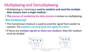 Multiplexing and Demultiplexing
• Multiplexing is a technique used to combine and send the multiple
data streams over a single medium.
• The process of combining the data streams is known as multiplexing
Why Multiplexing?
• The transmission medium is used to send the signal from sender to
receiver. The medium can only have one signal at a time.
• If there are multiple signals to share one medium, then the medium
must be divided
Dr.T.Abirami , Associate Professor , Department of IT , Kongu
Engineering College
 