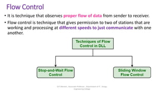 Flow Control
• It is technique that observes proper flow of data from sender to receiver.
• Flow control is technique that gives permission to two of stations that are
working and processing at different speeds to just communicate with one
another.
Dr.T.Abirami , Associate Professor , Department of IT , Kongu
Engineering College
 