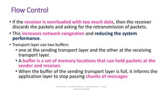 Flow Control
• If the receiver is overloaded with too much data, then the receiver
discards the packets and asking for the retransmission of packets.
• This increases network congestion and reducing the system
performance.
• Transport layer use two buffers:
• one at the sending transport layer and the other at the receiving
transport layer.
• A buffer is a set of memory locations that can hold packets at the
sender and receiver.
• When the buffer of the sending transport layer is full, it informs the
application layer to stop passing chunks of messages
Dr.T.Abirami , Associate Professor , Department of IT , Kongu
Engineering College
 