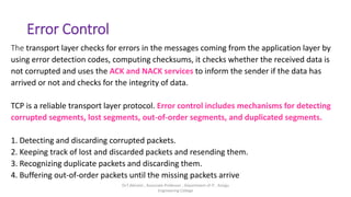 Error Control
The transport layer checks for errors in the messages coming from the application layer by
using error detection codes, computing checksums, it checks whether the received data is
not corrupted and uses the ACK and NACK services to inform the sender if the data has
arrived or not and checks for the integrity of data.
TCP is a reliable transport layer protocol. Error control includes mechanisms for detecting
corrupted segments, lost segments, out-of-order segments, and duplicated segments.
1. Detecting and discarding corrupted packets.
2. Keeping track of lost and discarded packets and resending them.
3. Recognizing duplicate packets and discarding them.
4. Buffering out-of-order packets until the missing packets arrive
Dr.T.Abirami , Associate Professor , Department of IT , Kongu
Engineering College
 
