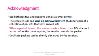 Acknowledgment
• use both positive and negative signals as error control
• The receiver side can send an acknowledgment (ACK) for each of a
collection of packets that have arrived safe
• When a packet is sent, the sender starts a timer. If an ACK does not
arrive before the timer expires, the sender resends the packet.
• Duplicate packets can be silently discarded by the receiver.
Dr.T.Abirami , Associate Professor , Department of IT , Kongu
Engineering College
 