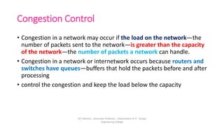 Congestion Control
• Congestion in a network may occur if the load on the network—the
number of packets sent to the network—is greater than the capacity
of the network—the number of packets a network can handle.
• Congestion in a network or internetwork occurs because routers and
switches have queues—buffers that hold the packets before and after
processing
• control the congestion and keep the load below the capacity
Dr.T.Abirami , Associate Professor , Department of IT , Kongu
Engineering College
 