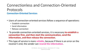 Connectionless and Connection-Oriented
Protocols
Connection-Oriented Services
• Users of connection-oriented services follow a sequence of operations:
• Establish connection
• Send information
• Release connection
• To provide connection-oriented services, it is necessary to establish a
connection first, and then start the communication, send the
information, and then release the connection.
• This type of service is more reliable, because if there is an error on the
receiver’s end, the sender can resend the information.
Dr.T.Abirami , Associate Professor , Department of IT , Kongu
Engineering College
 