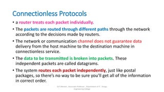 Connectionless Protocols
• a router treats each packet individually.
• The packets are routed through different paths through the network
according to the decisions made by routers.
• The network or communication channel does not guarantee data
delivery from the host machine to the destination machine in
connectionless service.
• The data to be transmitted is broken into packets. These
independent packets are called datagrams.
• The system routes each packet independently, just like postal
packages, so there’s no way to be sure you’ll get all of the information
in correct order.
Dr.T.Abirami , Associate Professor , Department of IT , Kongu
Engineering College
 