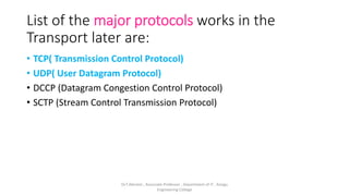List of the major protocols works in the
Transport later are:
• TCP( Transmission Control Protocol)
• UDP( User Datagram Protocol)
• DCCP (Datagram Congestion Control Protocol)
• SCTP (Stream Control Transmission Protocol)
Dr.T.Abirami , Associate Professor , Department of IT , Kongu
Engineering College
 