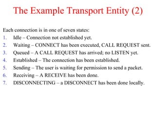 The Example Transport Entity (2)
Each connection is in one of seven states:
1. Idle – Connection not established yet.
2. Waiting – CONNECT has been executed, CALL REQUEST sent.
3. Queued – A CALL REQUEST has arrived; no LISTEN yet.
4. Established – The connection has been established.
5. Sending – The user is waiting for permission to send a packet.
6. Receiving – A RECEIVE has been done.
7. DISCONNECTING – a DISCONNECT has been done locally.
 