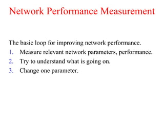 Network Performance Measurement
The basic loop for improving network performance.
1. Measure relevant network parameters, performance.
2. Try to understand what is going on.
3. Change one parameter.
 