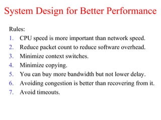 System Design for Better Performance
Rules:
1. CPU speed is more important than network speed.
2. Reduce packet count to reduce software overhead.
3. Minimize context switches.
4. Minimize copying.
5. You can buy more bandwidth but not lower delay.
6. Avoiding congestion is better than recovering from it.
7. Avoid timeouts.
 