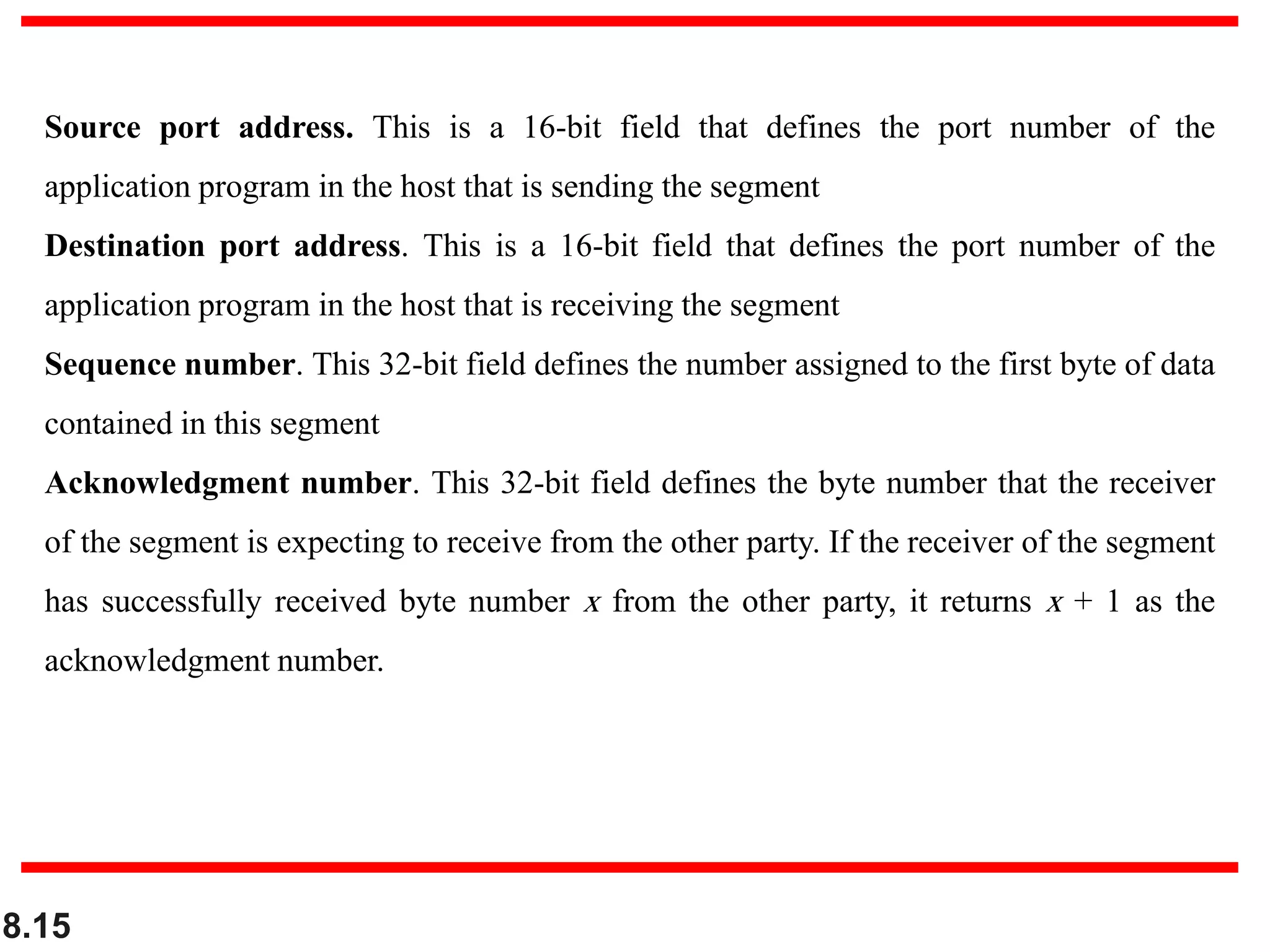 8.15
Source port address. This is a 16-bit field that defines the port number of the
application program in the host that is sending the segment
Destination port address. This is a 16-bit field that defines the port number of the
application program in the host that is receiving the segment
Sequence number. This 32-bit field defines the number assigned to the first byte of data
contained in this segment
Acknowledgment number. This 32-bit field defines the byte number that the receiver
of the segment is expecting to receive from the other party. If the receiver of the segment
has successfully received byte number x from the other party, it returns x + 1 as the
acknowledgment number.
 