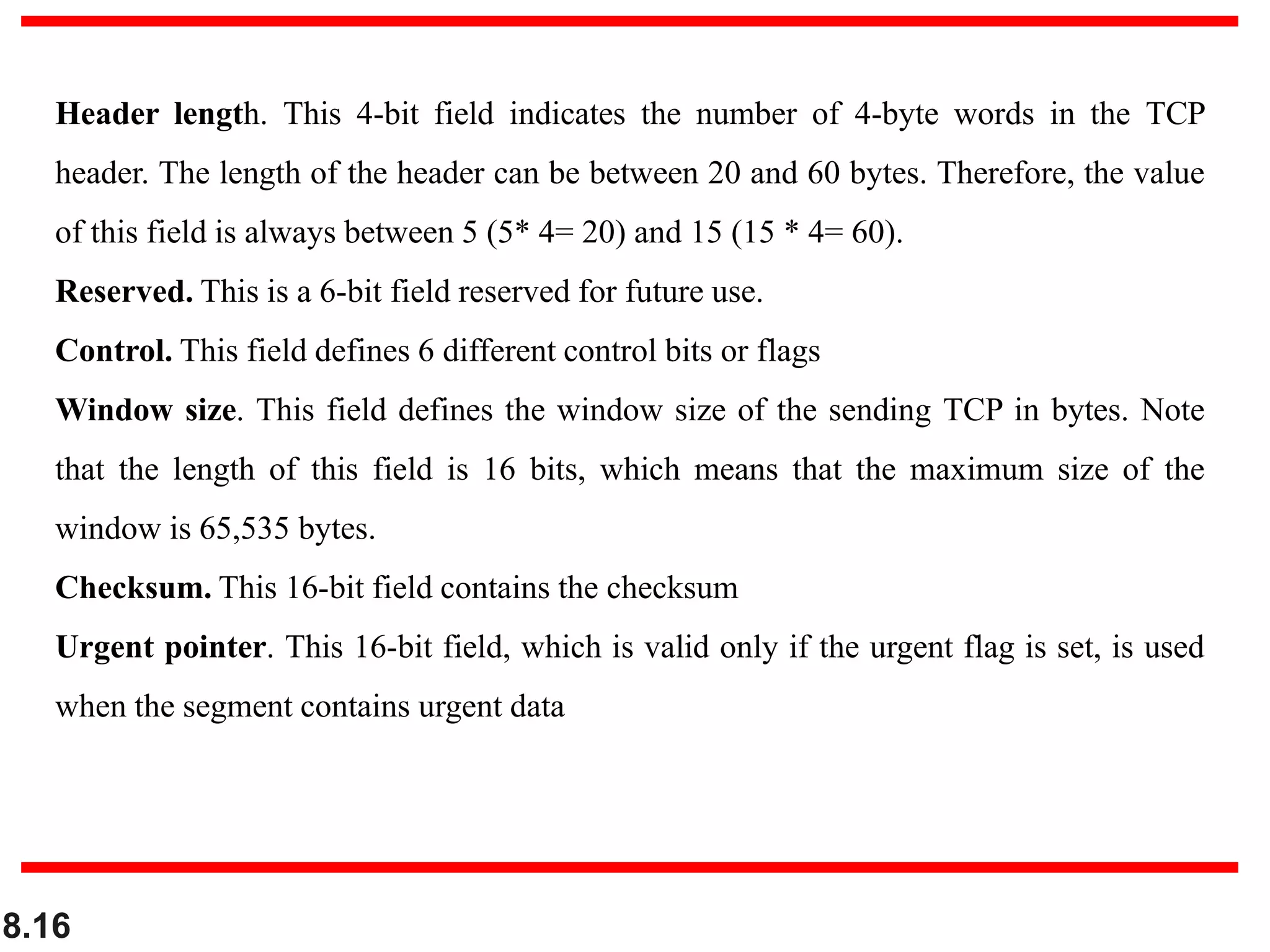 8.16
Header length. This 4-bit field indicates the number of 4-byte words in the TCP
header. The length of the header can be between 20 and 60 bytes. Therefore, the value
of this field is always between 5 (5* 4= 20) and 15 (15 * 4= 60).
Reserved. This is a 6-bit field reserved for future use.
Control. This field defines 6 different control bits or flags
Window size. This field defines the window size of the sending TCP in bytes. Note
that the length of this field is 16 bits, which means that the maximum size of the
window is 65,535 bytes.
Checksum. This 16-bit field contains the checksum
Urgent pointer. This 16-bit field, which is valid only if the urgent flag is set, is used
when the segment contains urgent data
 