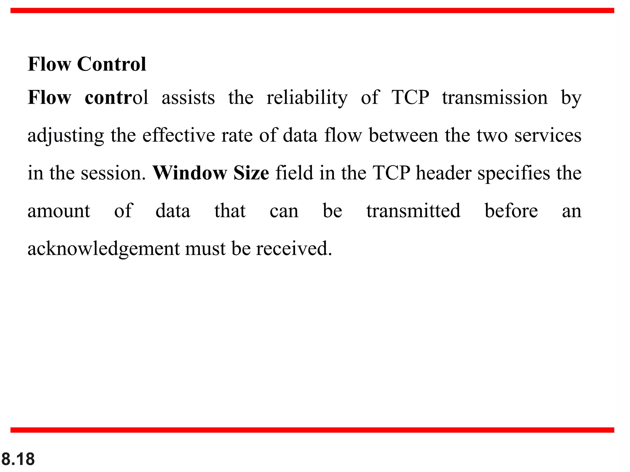 8.18
Flow Control
Flow control assists the reliability of TCP transmission by
adjusting the effective rate of data flow between the two services
in the session. Window Size field in the TCP header specifies the
amount of data that can be transmitted before an
acknowledgement must be received.
 