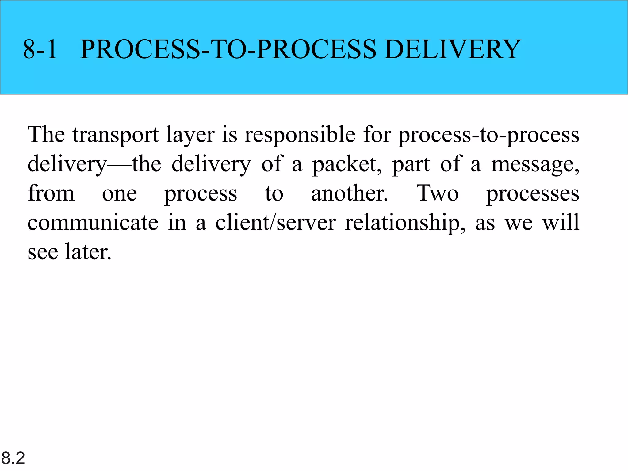 8.2
8-1 PROCESS-TO-PROCESS DELIVERY
The transport layer is responsible for process-to-process
delivery—the delivery of a packet, part of a message,
from one process to another. Two processes
communicate in a client/server relationship, as we will
see later.
 