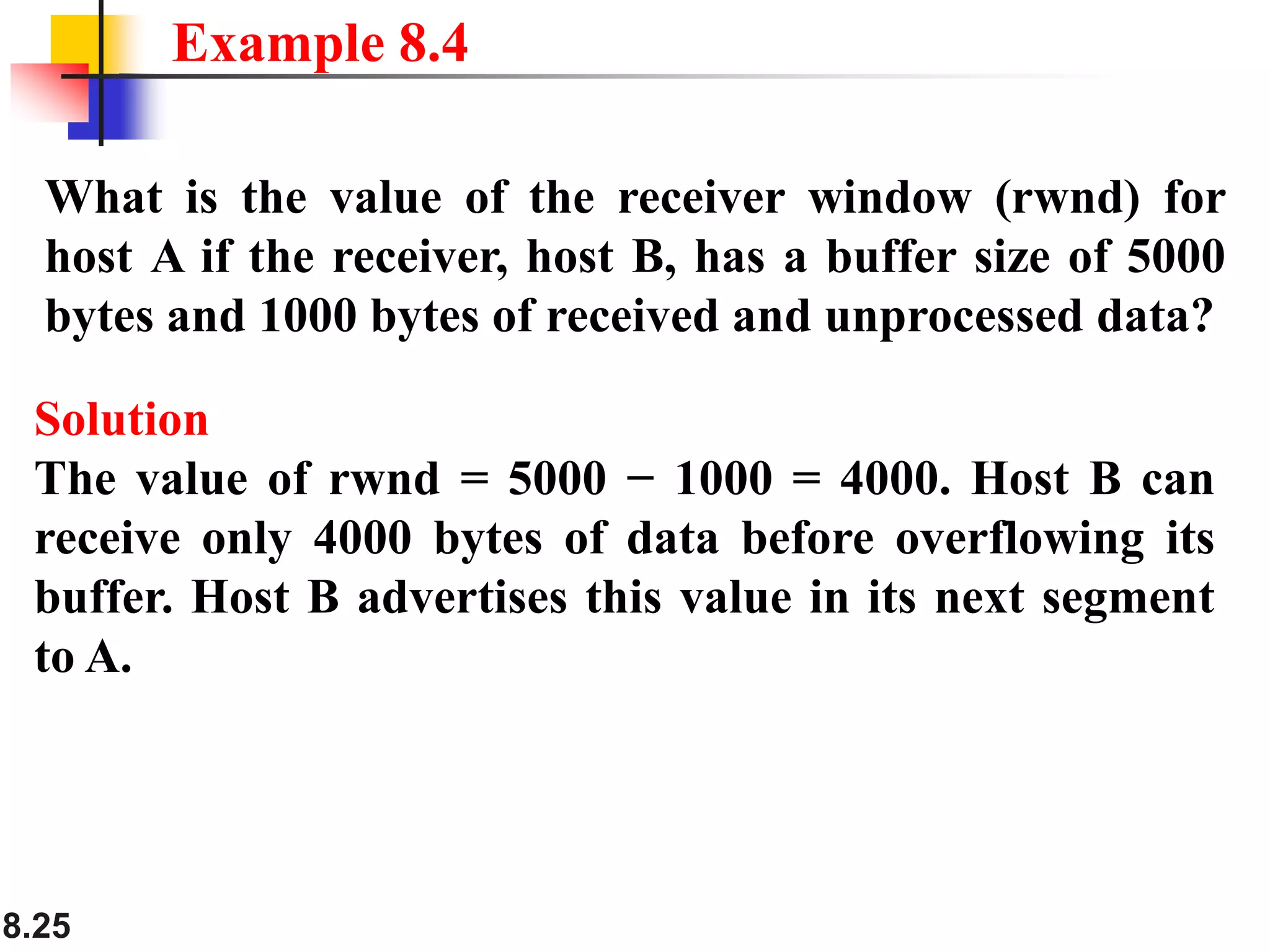 8.25
What is the value of the receiver window (rwnd) for
host A if the receiver, host B, has a buffer size of 5000
bytes and 1000 bytes of received and unprocessed data?
Example 8.4
Solution
The value of rwnd = 5000 − 1000 = 4000. Host B can
receive only 4000 bytes of data before overflowing its
buffer. Host B advertises this value in its next segment
to A.
 