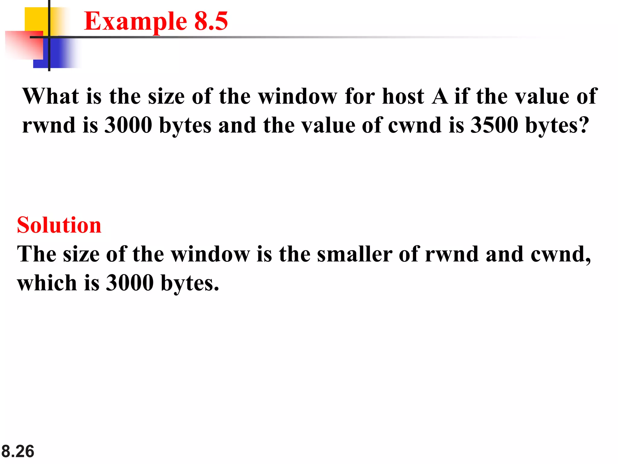 8.26
What is the size of the window for host A if the value of
rwnd is 3000 bytes and the value of cwnd is 3500 bytes?
Example 8.5
Solution
The size of the window is the smaller of rwnd and cwnd,
which is 3000 bytes.
 