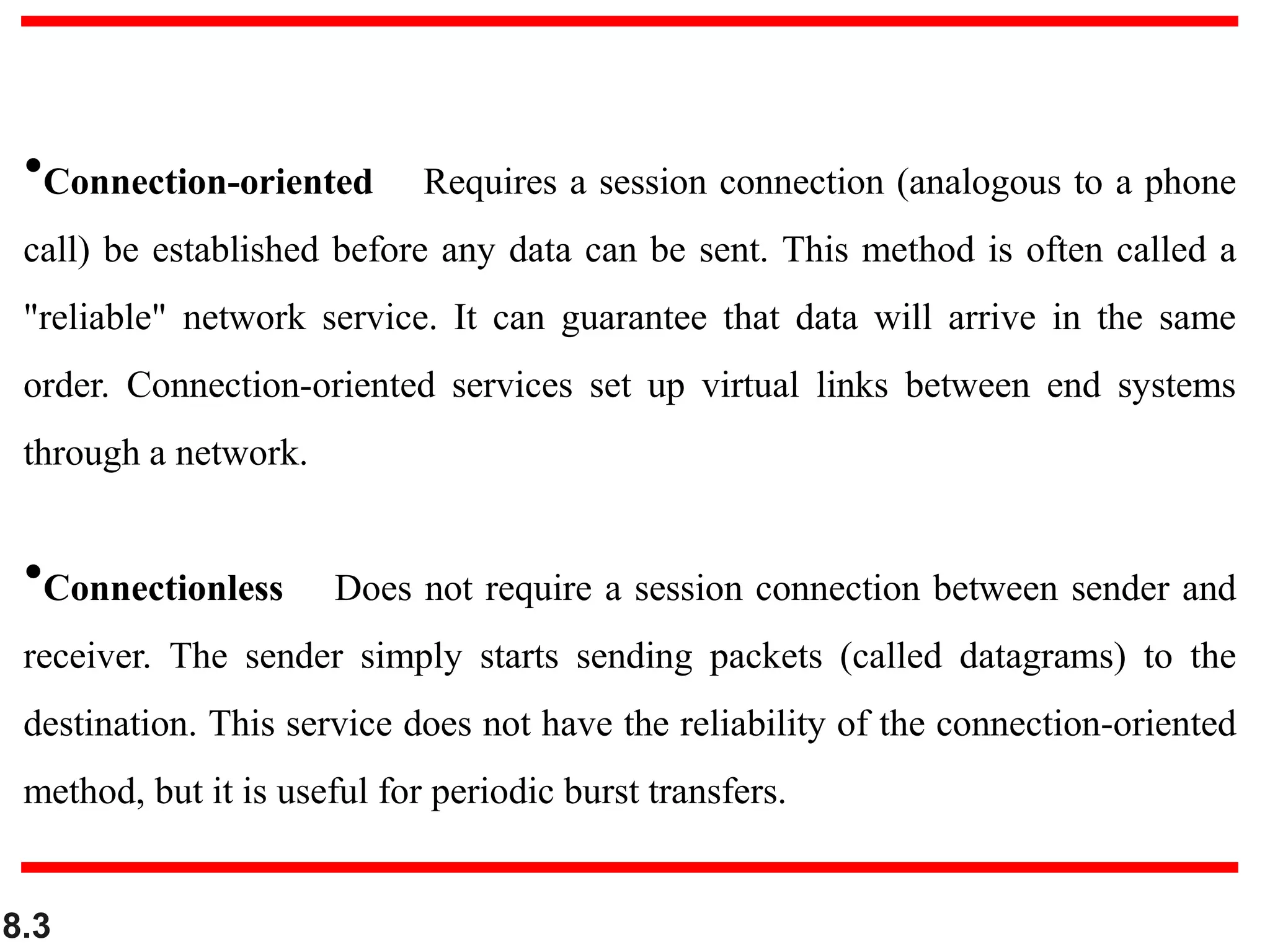 8.3
•Connection-oriented Requires a session connection (analogous to a phone
call) be established before any data can be sent. This method is often called a
"reliable" network service. It can guarantee that data will arrive in the same
order. Connection-oriented services set up virtual links between end systems
through a network.
•Connectionless Does not require a session connection between sender and
receiver. The sender simply starts sending packets (called datagrams) to the
destination. This service does not have the reliability of the connection-oriented
method, but it is useful for periodic burst transfers.
 