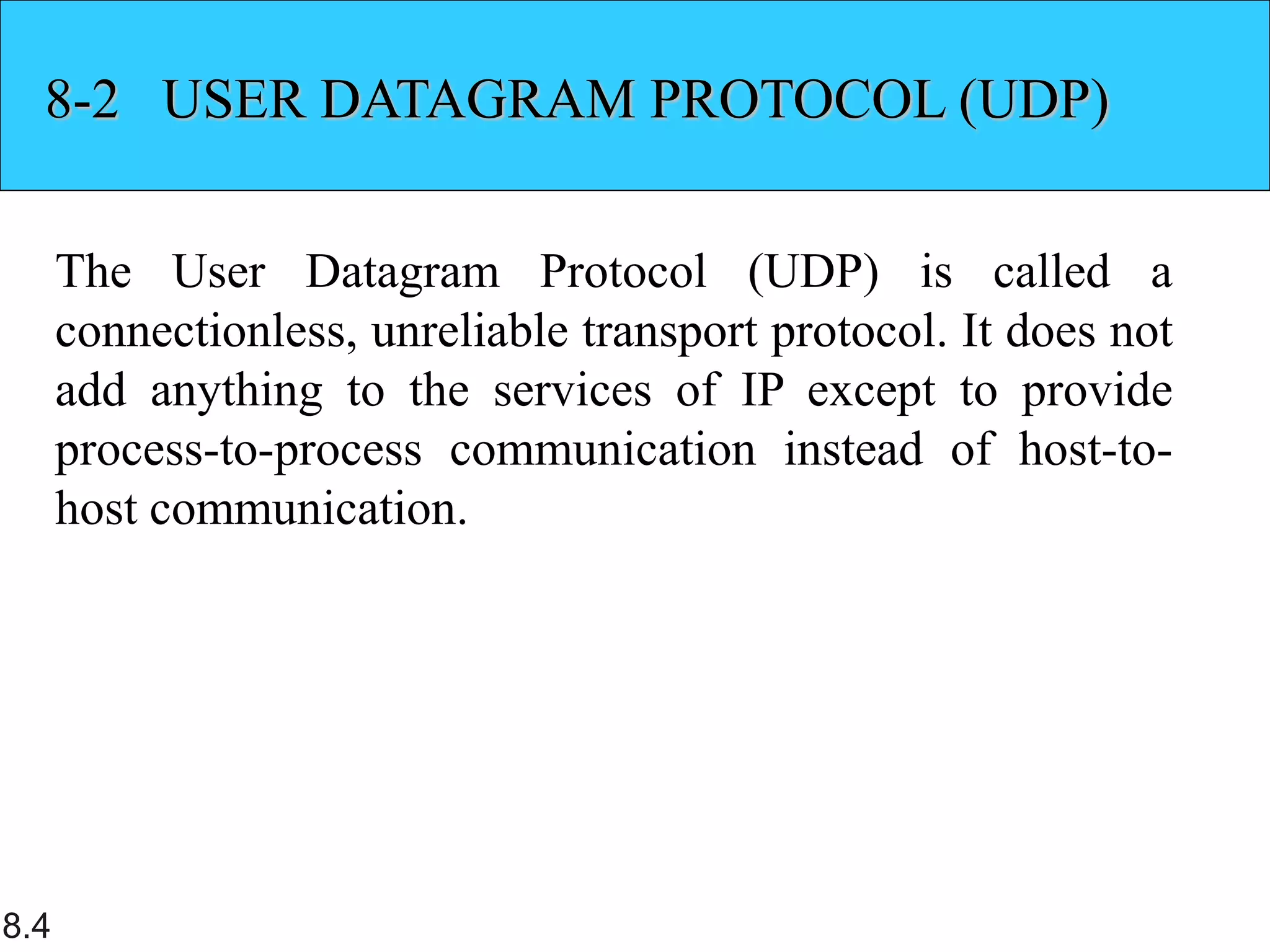 8.4
8-2 USER DATAGRAM PROTOCOL (UDP)
The User Datagram Protocol (UDP) is called a
connectionless, unreliable transport protocol. It does not
add anything to the services of IP except to provide
process-to-process communication instead of host-to-
host communication.
 