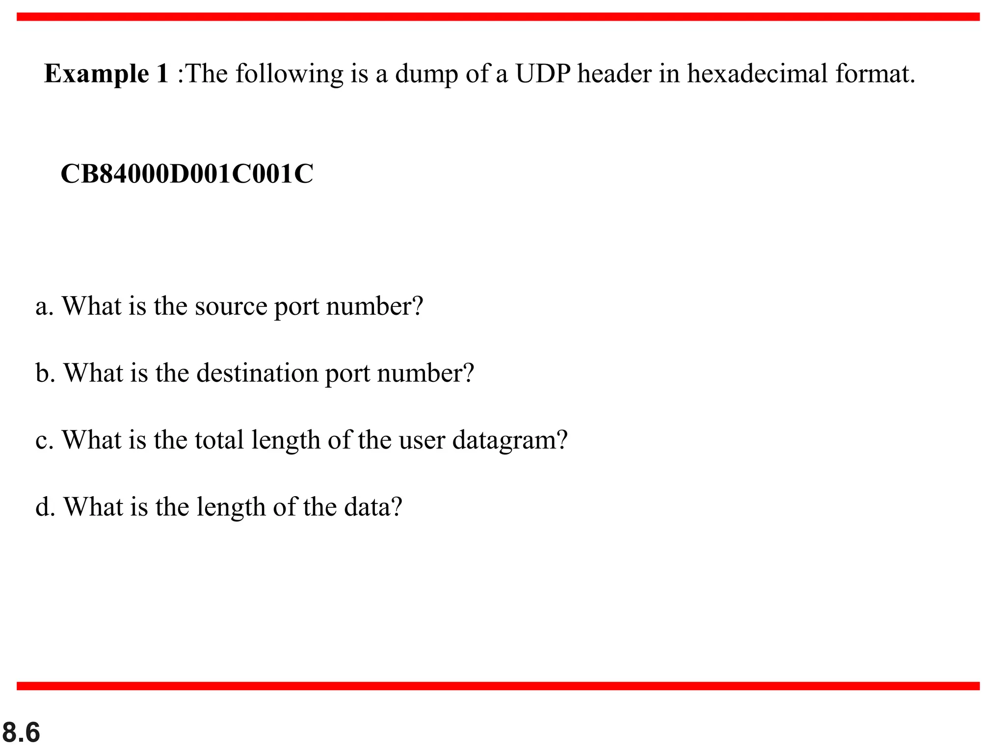 8.6
Example 1 :The following is a dump of a UDP header in hexadecimal format.
CB84000D001C001C
a. What is the source port number?
b. What is the destination port number?
c. What is the total length of the user datagram?
d. What is the length of the data?
 