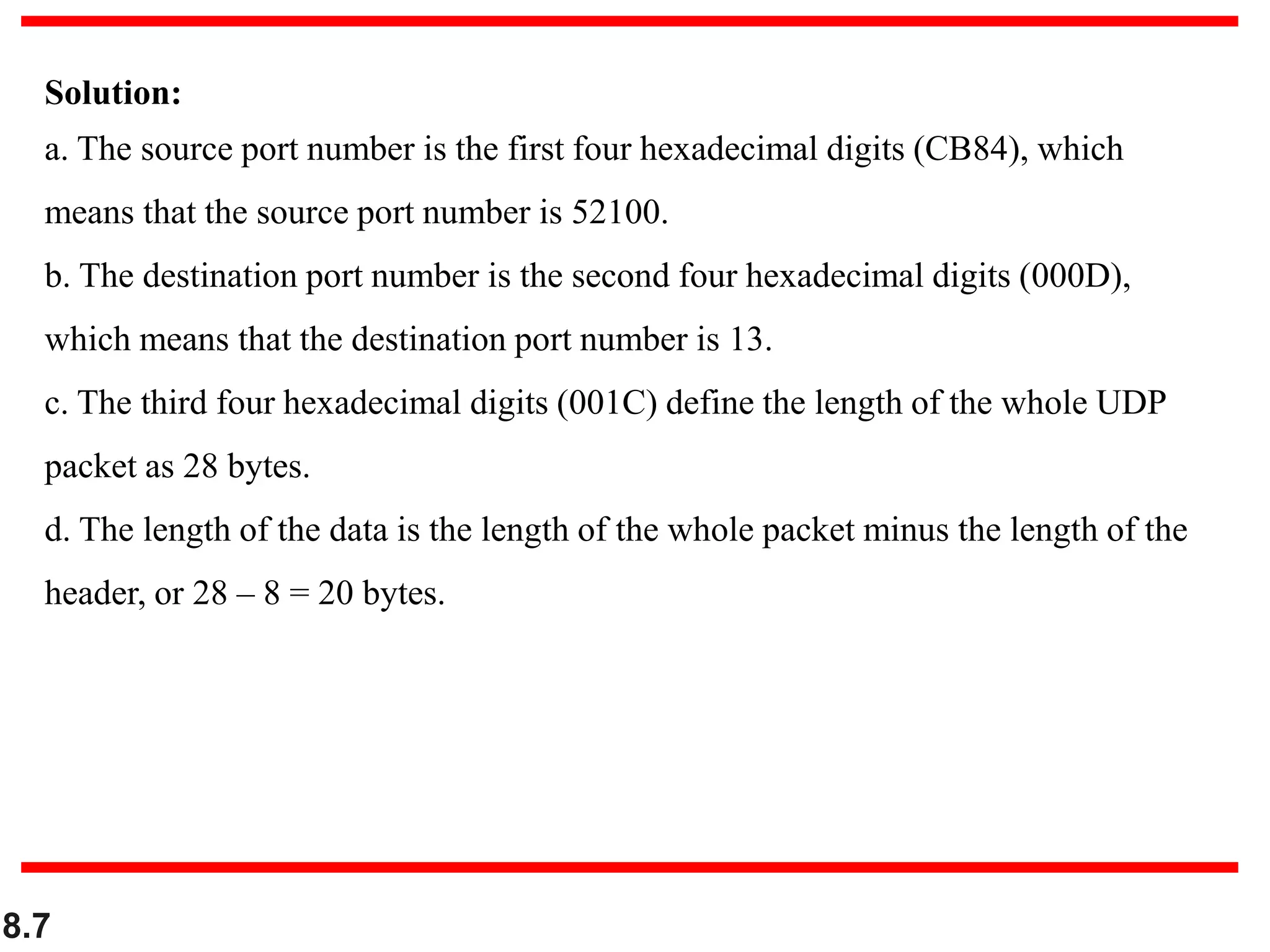 8.7
Solution:
a. The source port number is the first four hexadecimal digits (CB84), which
means that the source port number is 52100.
b. The destination port number is the second four hexadecimal digits (000D),
which means that the destination port number is 13.
c. The third four hexadecimal digits (001C) define the length of the whole UDP
packet as 28 bytes.
d. The length of the data is the length of the whole packet minus the length of the
header, or 28 – 8 = 20 bytes.
 